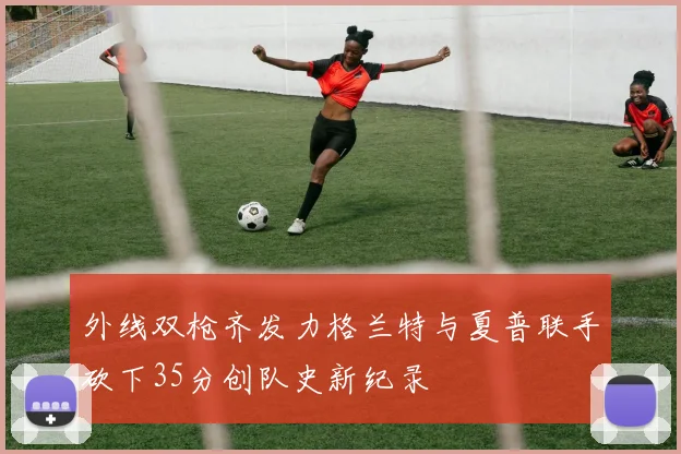 外线双枪齐发力格兰特与夏普联手砍下35分创队史新纪录