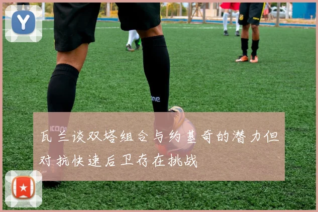 瓦兰谈双塔组合与约基奇的潜力但对抗快速后卫存在挑战