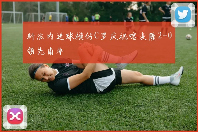 科法内进球模仿C罗庆祝喀麦隆2-0领先南非