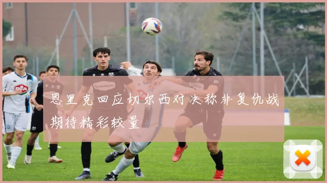 恩里克回应切尔西对决称非复仇战期待精彩较量