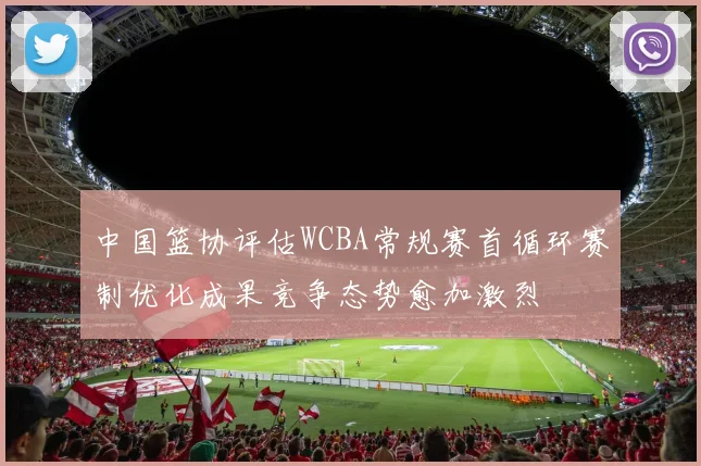 中国篮协评估WCBA常规赛首循环赛制优化成果竞争态势愈加激烈