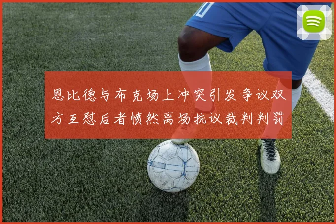 恩比德与布克场上冲突引发争议双方互怼后者愤然离场抗议裁判判罚