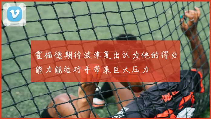 霍福德期待波津复出认为他的得分能力能给对手带来巨大压力