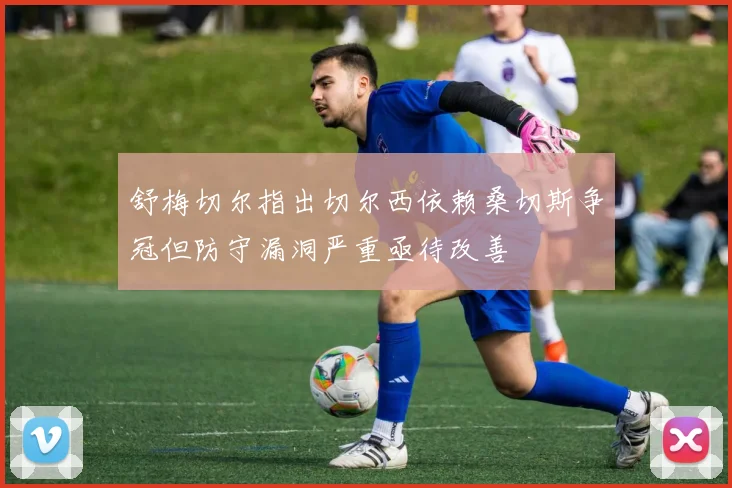 舒梅切尔指出切尔西依赖桑切斯争冠但防守漏洞严重亟待改善