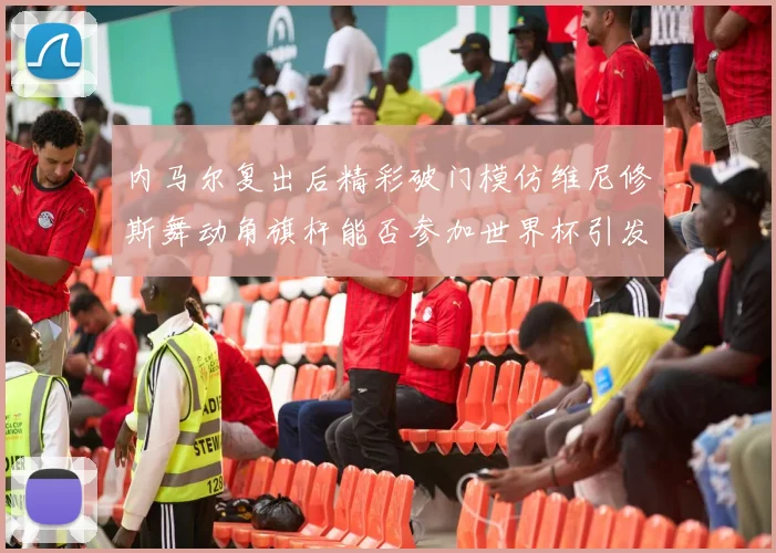 内马尔复出后精彩破门模仿维尼修斯舞动角旗杆能否参加世界杯引发热议