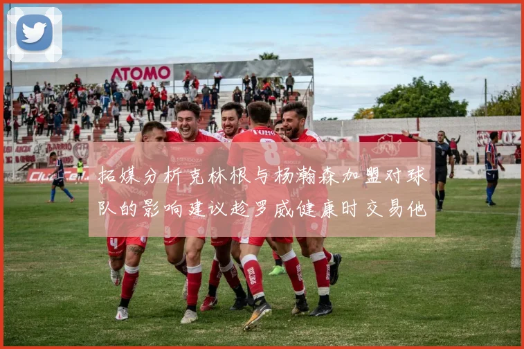 拓媒分析克林根与杨瀚森加盟对球队的影响建议趁罗威健康时交易他