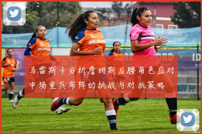 马雷斯卡分析詹姆斯后腰角色应对中场重兵布阵的挑战与对抗策略