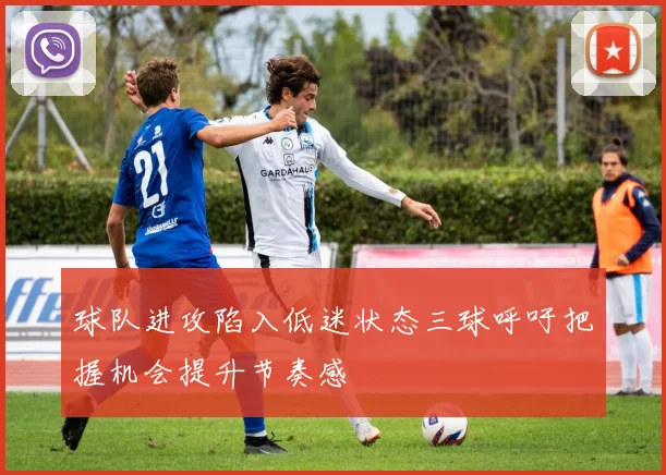 球队进攻陷入低迷状态三球呼吁把握机会提升节奏感