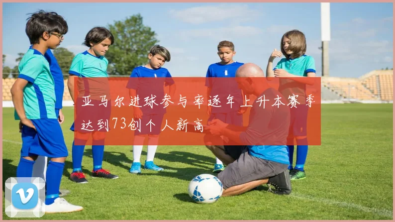 亚马尔进球参与率逐年上升本赛季达到73创个人新高