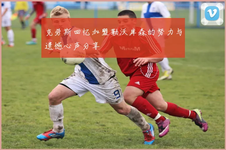 克劳斯回忆加盟勒沃库森的努力与遗憾心声分享