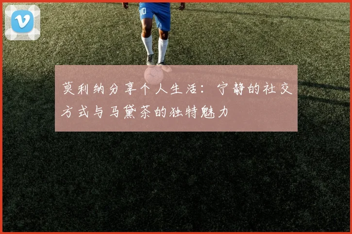 莫利纳分享个人生活：宁静的社交方式与马黛茶的独特魅力