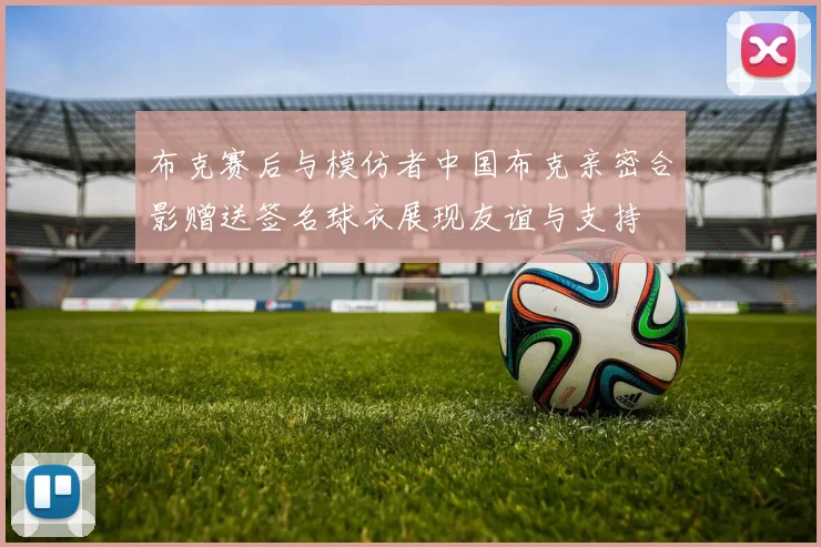 布克赛后与模仿者中国布克亲密合影赠送签名球衣展现友谊与支持