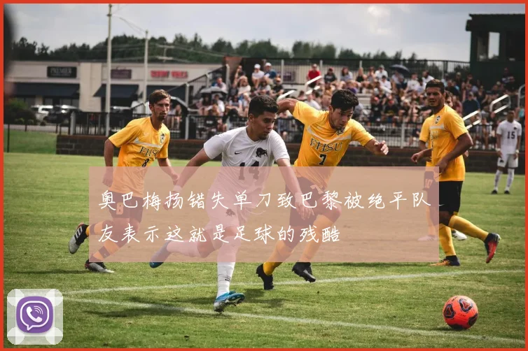 奥巴梅扬错失单刀致巴黎被绝平队友表示这就是足球的残酷
