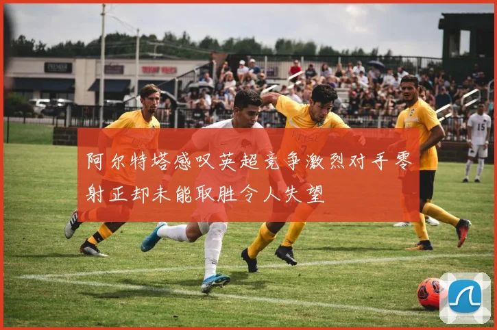 阿尔特塔感叹英超竞争激烈对手零射正却未能取胜令人失望