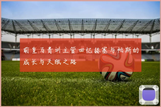 前皇马青训主管回忆赫塞与帕斯的成长与天赋之路