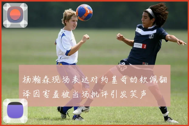 杨瀚森现场表达对约基奇的钦佩翻译因害羞被当场批评引发笑声