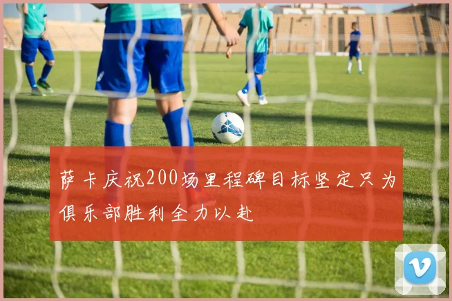 萨卡庆祝200场里程碑目标坚定只为俱乐部胜利全力以赴