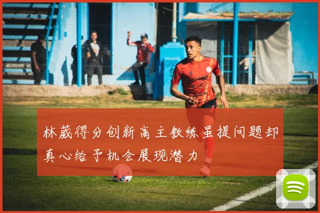 林葳得分创新高主教练虽提问题却真心给予机会展现潜力
