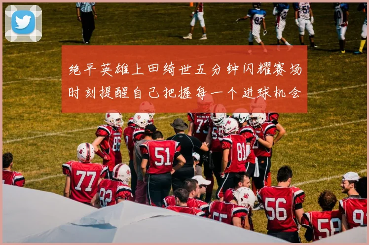 绝平英雄上田绮世五分钟闪耀赛场时刻提醒自己把握每一个进球机会