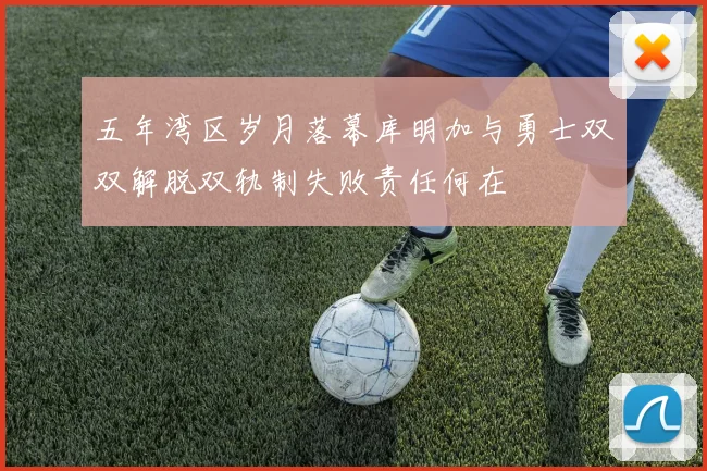 五年湾区岁月落幕库明加与勇士双双解脱双轨制失败责任何在