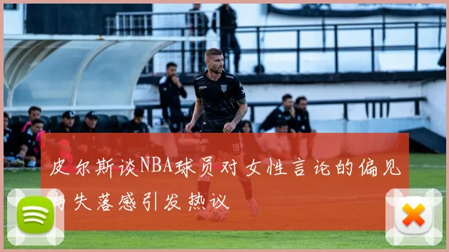 皮尔斯谈NBA球员对女性言论的偏见与失落感引发热议