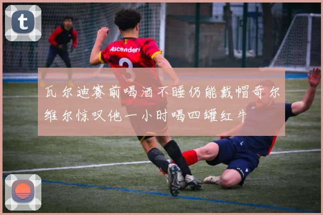 瓦尔迪赛前喝酒不睡仍能戴帽奇尔维尔惊叹他一小时喝四罐红牛