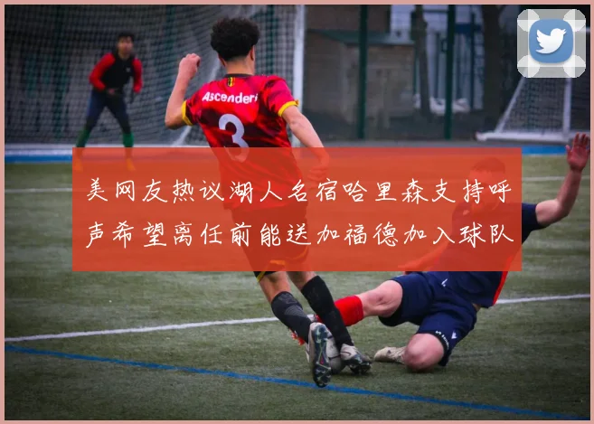 美网友热议湖人名宿哈里森支持呼声希望离任前能送加福德加入球队