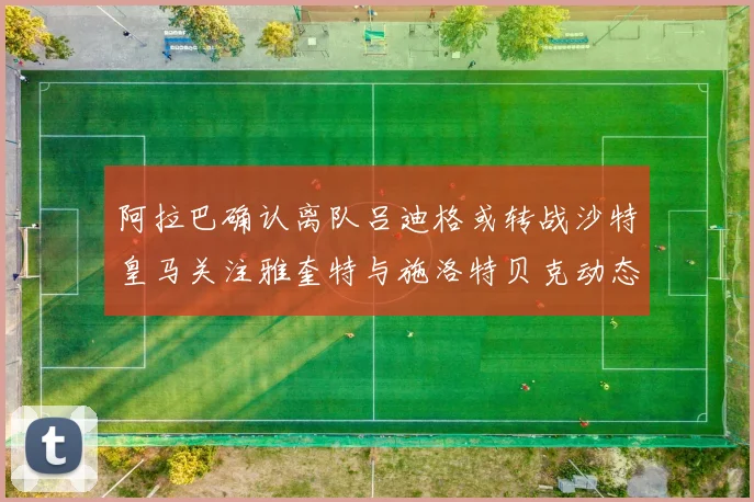 阿拉巴确认离队吕迪格或转战沙特皇马关注雅奎特与施洛特贝克动态