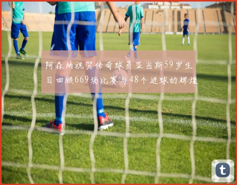阿森纳祝贺传奇球员亚当斯59岁生日回顾669场比赛与48个进球的辉煌历程