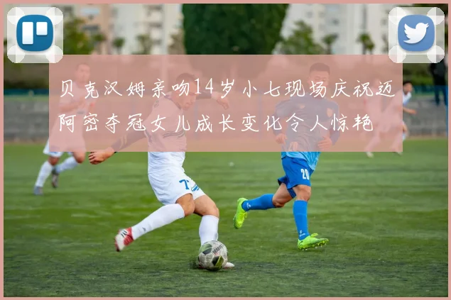 贝克汉姆亲吻14岁小七现场庆祝迈阿密夺冠女儿成长变化令人惊艳