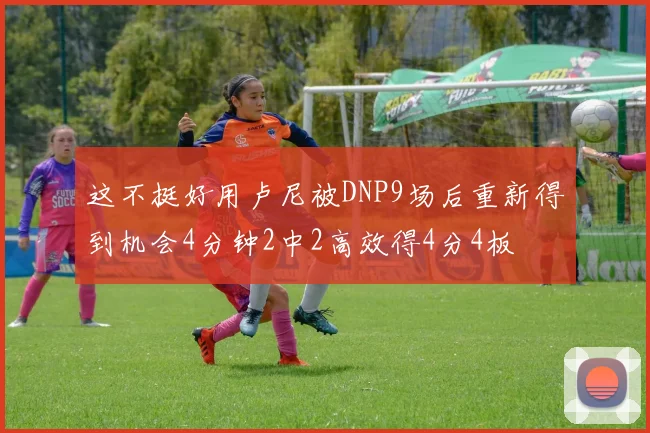 这不挺好用卢尼被DNP9场后重新得到机会4分钟2中2高效得4分4板