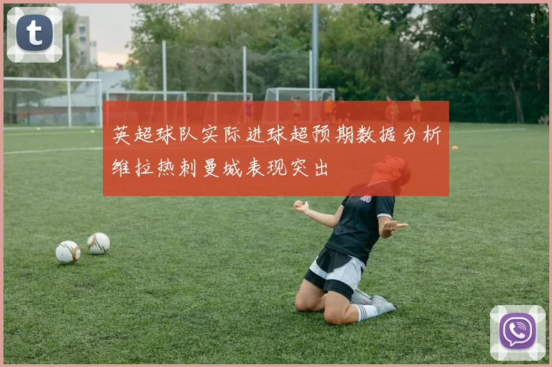 英超球队实际进球超预期数据分析维拉热刺曼城表现突出