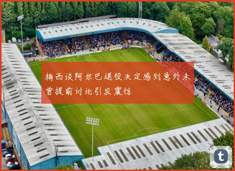 梅西谈阿尔巴退役决定感到意外未曾提前讨论引发震惊