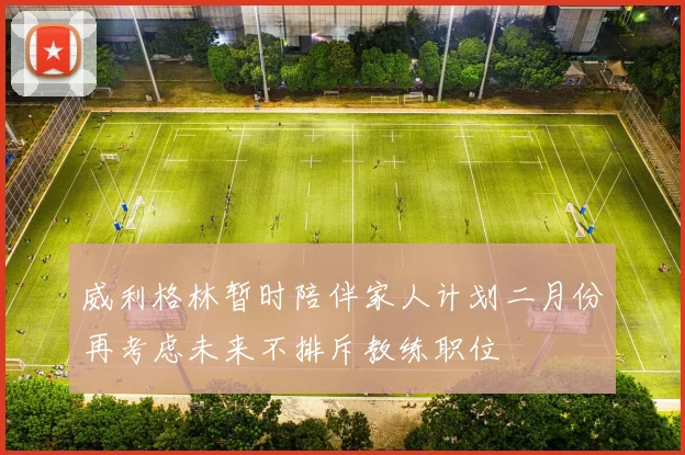 威利格林暂时陪伴家人计划二月份再考虑未来不排斥教练职位