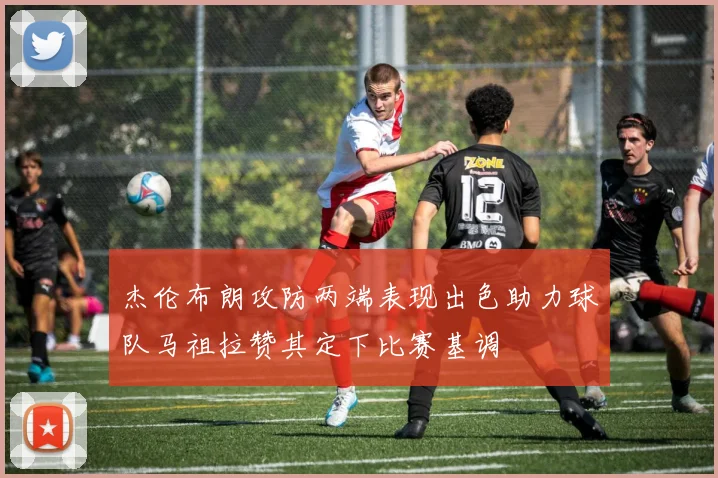 杰伦布朗攻防两端表现出色助力球队马祖拉赞其定下比赛基调