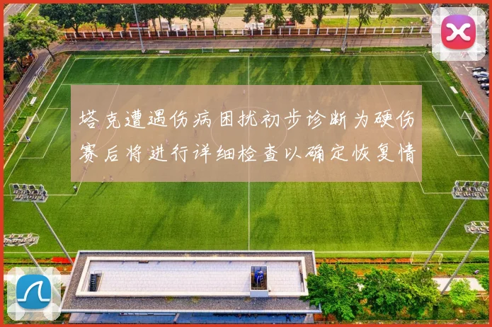 塔克遭遇伤病困扰初步诊断为硬伤赛后将进行详细检查以确定恢复情况