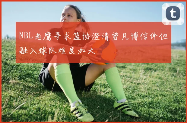 NBL老鹰寻求篮协澄清曾凡博信件但融入球队难度加大