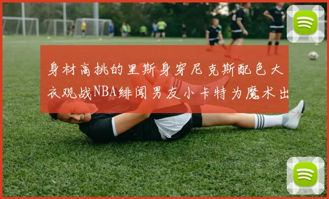 身材高挑的里斯身穿尼克斯配色大衣观战NBA绯闻男友小卡特为魔术出战