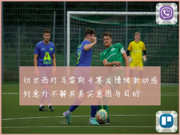 切尔西对马雷斯卡赛后情绪激动感到意外不解其真实意图与目的