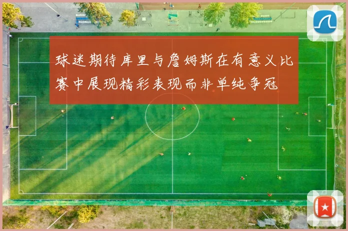 球迷期待库里与詹姆斯在有意义比赛中展现精彩表现而非单纯争冠