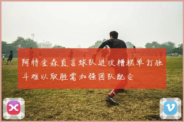 阿特金森直言球队进攻糟糕单打独斗难以取胜需加强团队配合