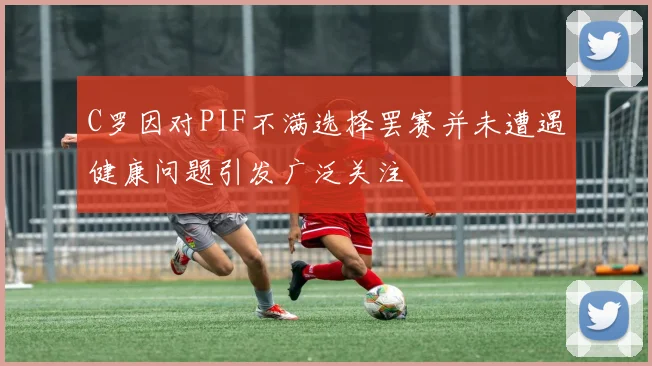 C罗因对PIF不满选择罢赛并未遭遇健康问题引发广泛关注