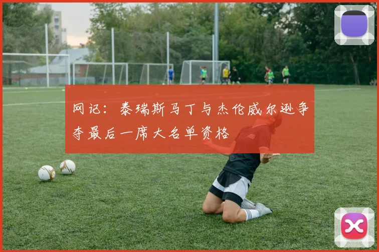 网记：泰瑞斯马丁与杰伦威尔逊争夺最后一席大名单资格