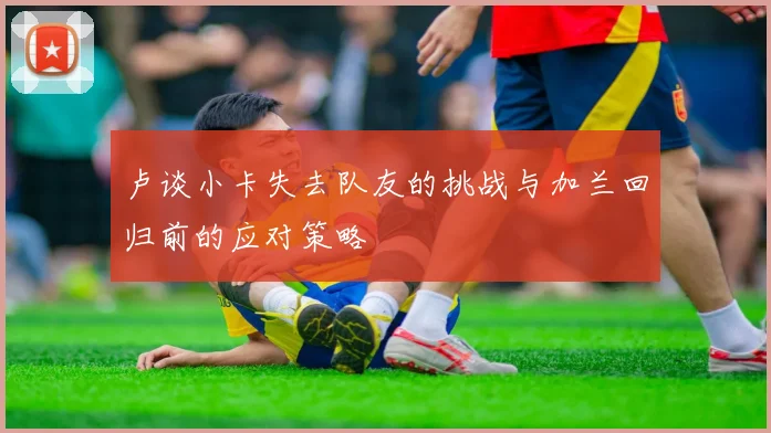 卢谈小卡失去队友的挑战与加兰回归前的应对策略