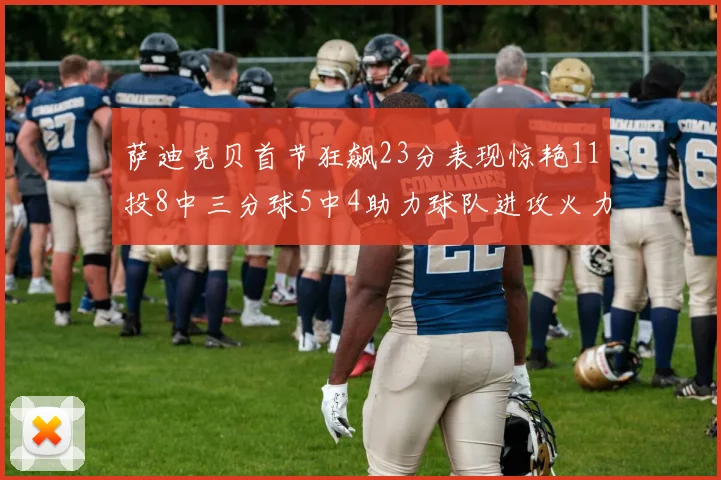 萨迪克贝首节狂飙23分表现惊艳11投8中三分球5中4助力球队进攻火力全开