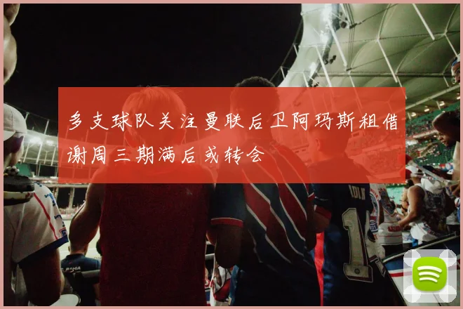 多支球队关注曼联后卫阿玛斯租借谢周三期满后或转会