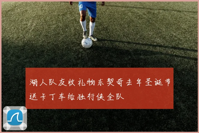 湖人队友收礼物东契奇去年圣诞节送卡丁车给独行侠全队